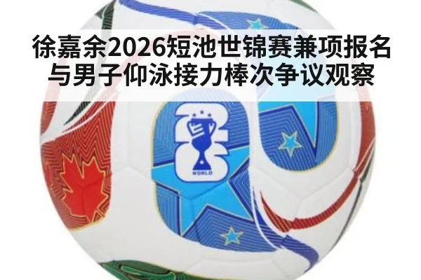 徐嘉余2026短池世锦赛兼项报名与男子仰泳接力棒次争议观察